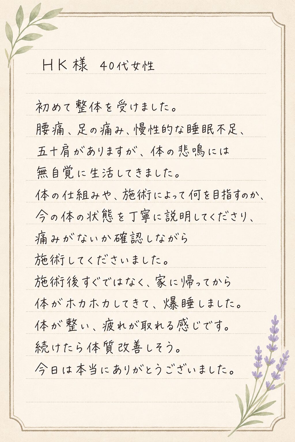 初めて整体を受けました。
腰痛、足の痛み、慢性的な睡眠不足、五十肩がありますが、体の悲鳴には無自覚に生活してきました。
体の仕組みや、施術によって何を目指すのか、今の体の状態を丁寧に説明してくださり、痛みがないか確認しながら施術してくださいました。
施術後すぐではなく、家に帰ってから体がホカホカしてきて、爆睡しました。
体が整い、疲れが取れる感じです。
続けたら体質改善しそう。
今日は本当にありがとうございました。