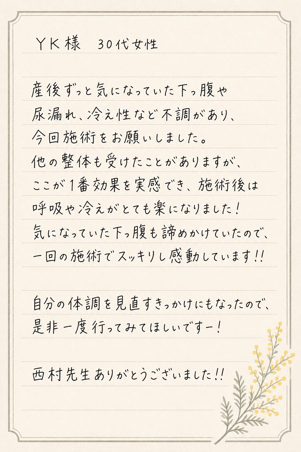 YK様 30代女性
産後ずっと気になっていた下っ腹や尿漏れ、冷え性など不調があり、今回施術をお願いしました。
他の整体も受けたことがありますが、ここが1番効果を実感でき、施術後は呼吸や冷えがとても楽になりました!
気になっていた下っ腹も諦めかけていたので、一回の施術でスッキリし感動しています!!
自分の体調を見直すきっかけにもなったので、是非一度行ってみてほしいですー!
西村先生ありがとうございました!!