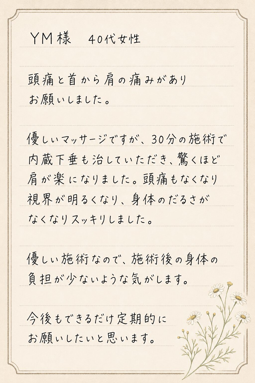 YM様 40代女性
頭痛と首から肩の痛みがありお願いしました。
優しいマッサージですが、30分の施術で内蔵下垂も治していただき、驚くほど肩が楽になりました。頭痛もなくなり視界が明るくなり、身体のだるさがなくなりスッキリしました。
優しい施術なので、施術後の身体の負担が少ないような気がします。
今後もできるだけ定期的にお願いしたいと思います。