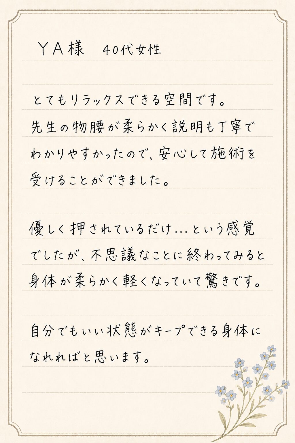 YA様 40代女性
とてもリラックスできる空間です。
先生の物腰が柔らかく説明も丁寧でわかりやすかったので、安心して施術を受けることができました。
優しく押されているだけ…という感覚でしたが、不思議なことに終わってみると身体が柔らかく軽くなっていて驚きです。
自分でもいい状態がキープできる身体になれればと思います。