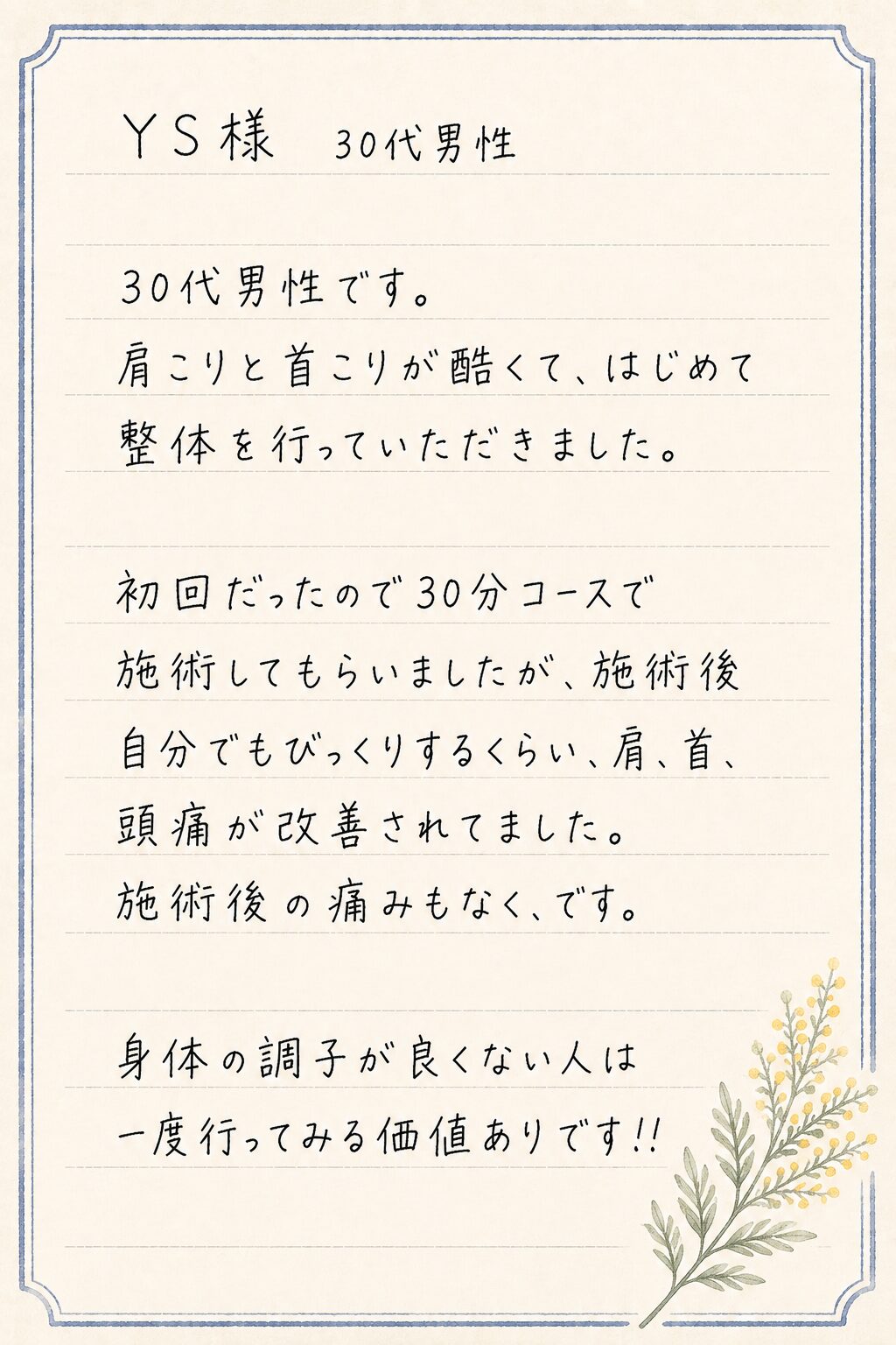 YS様 30代男性
30代男性です。
肩こりと首こりが酷くて、はじめて整体を行っていただきました。
初回だったので30分コースで施術してもらいましたが、施術後自分でもびっくりするくらい、肩、首、頭痛が改善されてました。
施術後の痛みもなく、です。
身体の調子が良くない人は一度行ってみる価値ありです!!