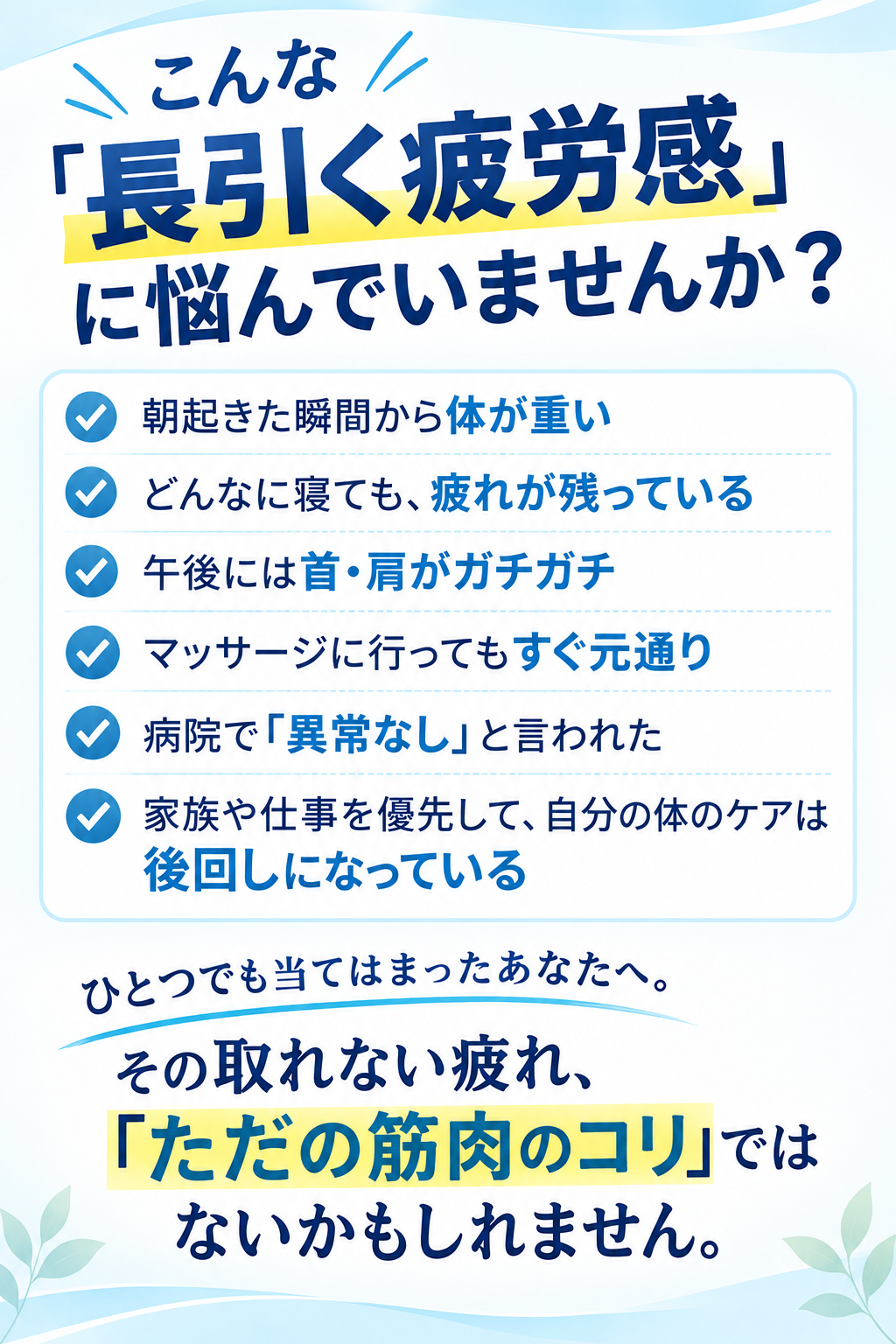 こんな「長引く疲労感」に悩んでいませんか? ☑ 朝起きた瞬間から体が重い ☑ どんなに寝ても、疲れが残っている ☑ 午後には首・肩がガチガチ ☑ マッサージに行ってもすぐ元通り ☑ 病院で「異常なし」と言われた ☑ 家族や仕事を優先して、自分の体のケアは後回しになっている ひとつでも当てはまったあなたへ。その取れない疲れ、「ただの筋肉のコリ」ではないかもしれません。