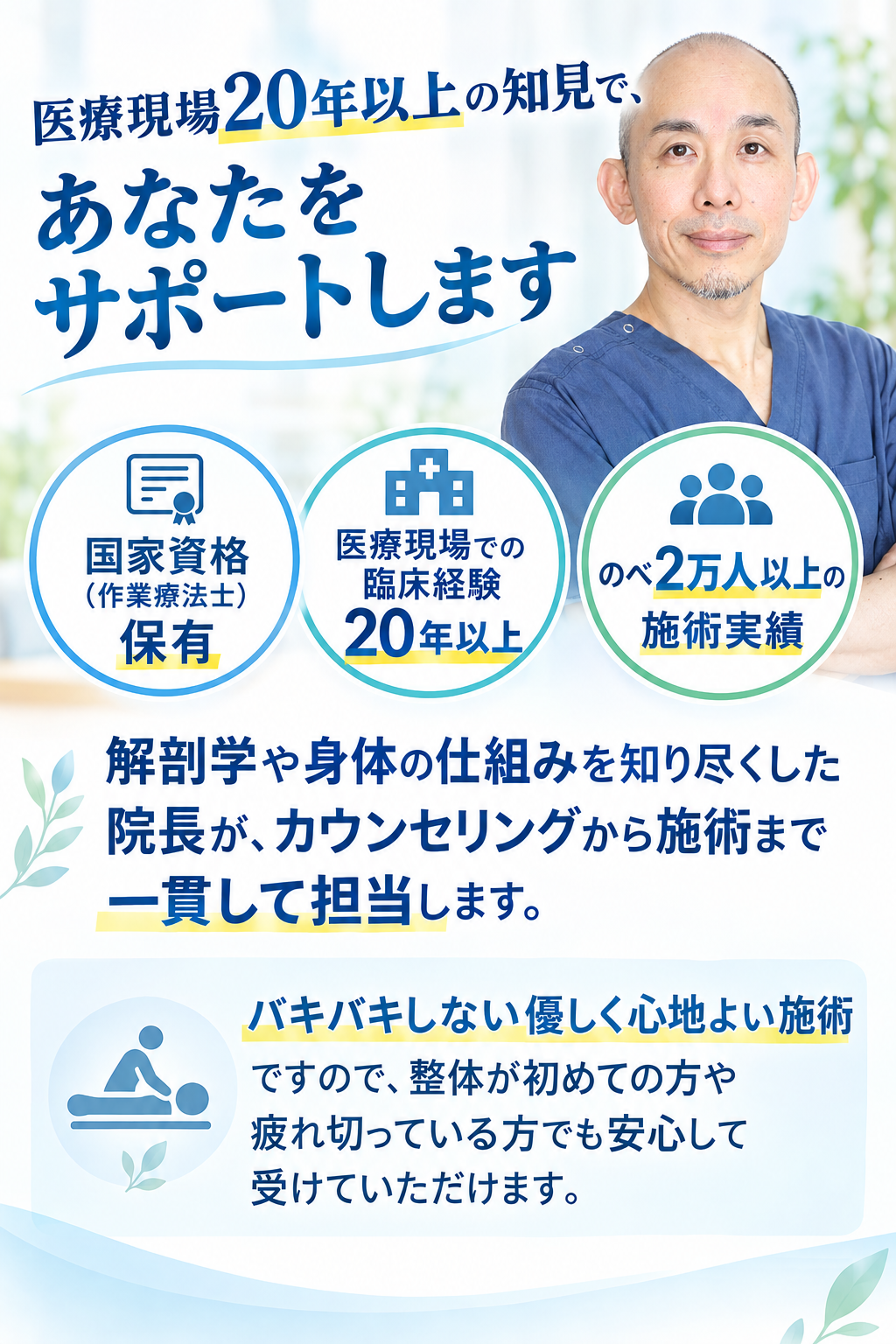 医療現場20年以上の知見で、あなたをサポートします。国家資格(作業療法士)保有。医療現場での臨床経験 20年以上。のべ2万人以上の施術実績。解剖学や身体の仕組みを知り尽くした院長が、カウンセリングから施術まで一貫して担当します。バキバキしない優しく心地よい施術ですので、整体が初めての方や疲れ切っている方でも安心して受けていただけます。