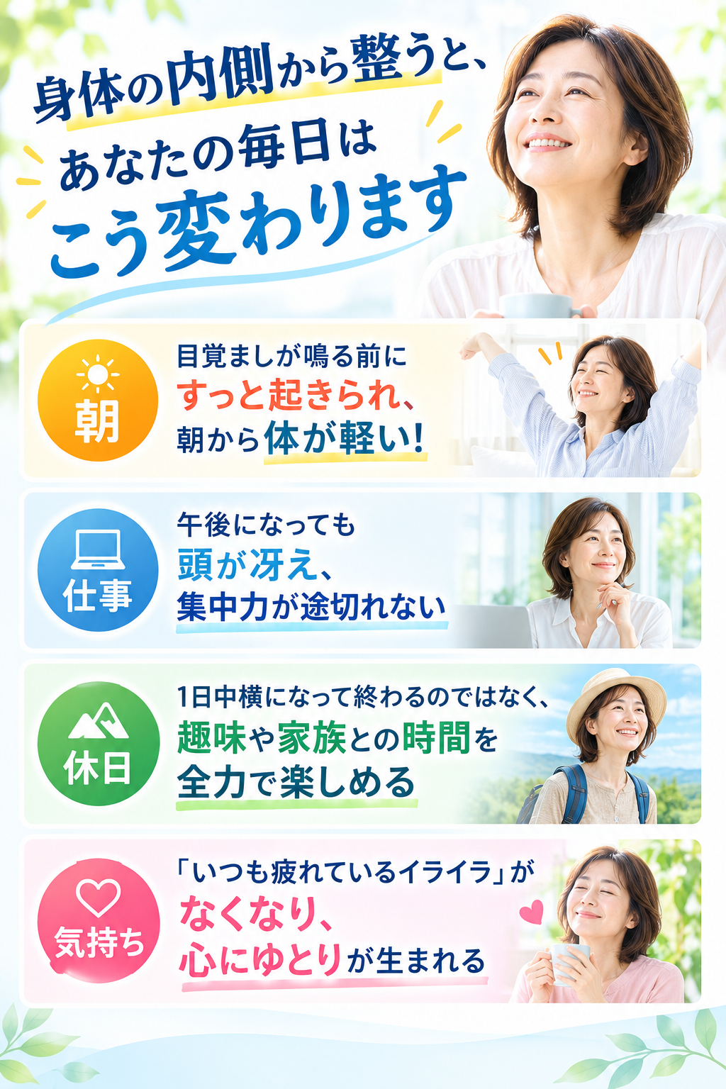 身体の内側から整うと、あなたの毎日はこう変わります。
【朝】 目覚ましが鳴る前にすっと起きられ、朝から体が軽い!
【仕事】 午後になっても頭が冴え、集中力が途切れない
【休日】 1日中横になって終わるのではなく、趣味や家族との時間を全力で楽しめる
【気持ち】 「いつも疲れているイライラ」がなくなり、心にゆとりが生まれる
